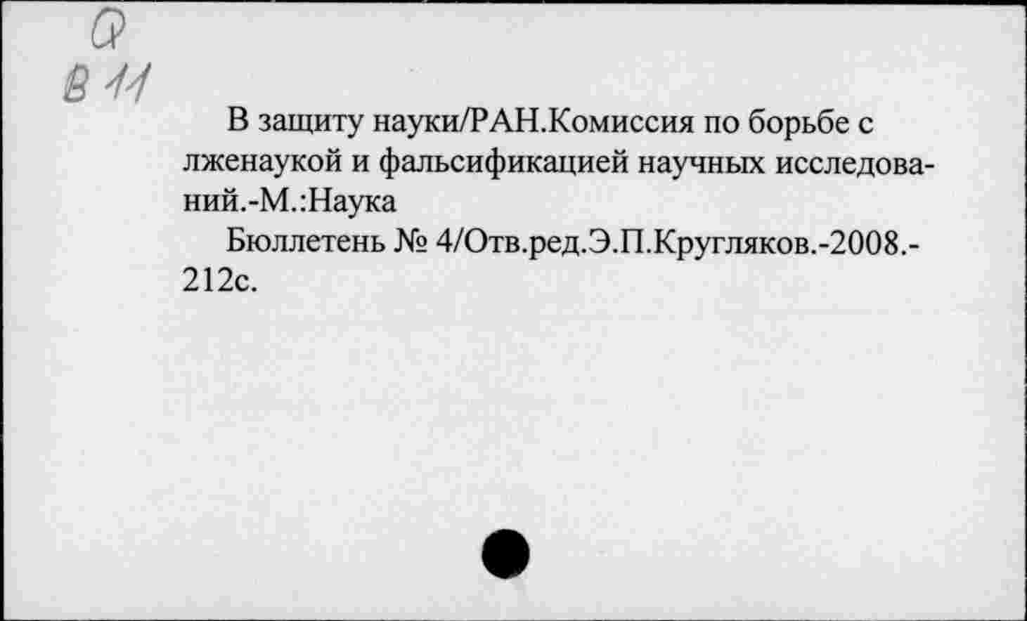 ﻿В защиту науки/РАН.Комиссия по борьбе с лженаукой и фальсификацией научных исследова-ний.-М.:Наука
Бюллетень № 4/Отв.ред.Э.П.Кругляков.-2008.-212с.